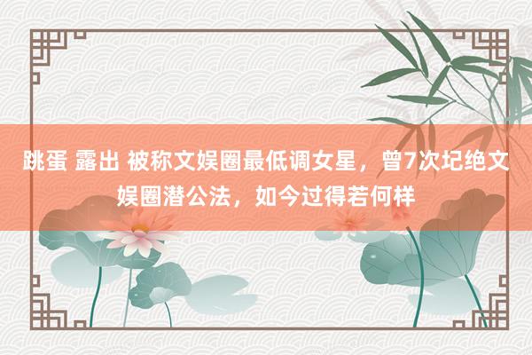 跳蛋 露出 被称文娱圈最低调女星，曾7次圮绝文娱圈潜公法，如今过得若何样