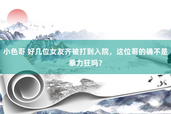 小色哥 好几位女友齐被打到入院，这位哥的确不是暴力狂吗？