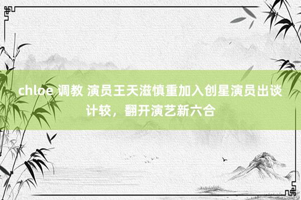 chloe 调教 演员王天滋慎重加入创星演员出谈计较，翻开演艺新六合