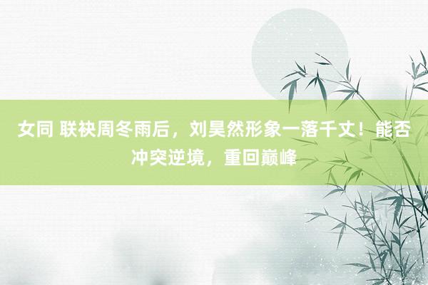 女同 联袂周冬雨后，刘昊然形象一落千丈！能否冲突逆境，重回巅峰