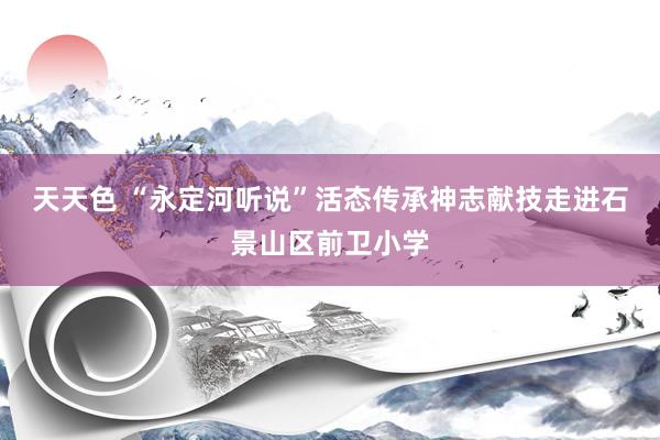 天天色 “永定河听说”活态传承神志献技走进石景山区前卫小学