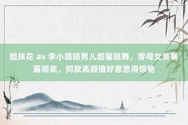 姐妹花 av 李小璐陪男儿甜馨跳舞，穿母女装暴露彻底，同款高颜值好意思得惊艳