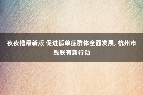 夜夜撸最新版 促进孤单症群体全面发展, 杭州市残联有新行动