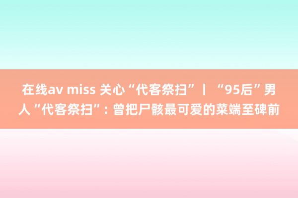 在线av miss 关心“代客祭扫”丨 “95后”男人“代客祭扫”: 曾把尸骸最可爱的菜端至碑前