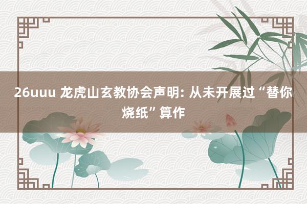 26uuu 龙虎山玄教协会声明: 从未开展过“替你烧纸”算作