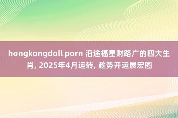 hongkongdoll porn 沿途福星财路广的四大生肖, 2025年4月运转, 趁势开运展宏图