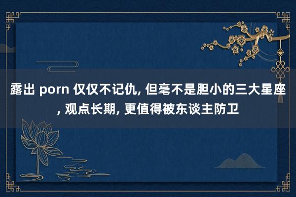 露出 porn 仅仅不记仇, 但毫不是胆小的三大星座, 观点长期, 更值得被东谈主防卫