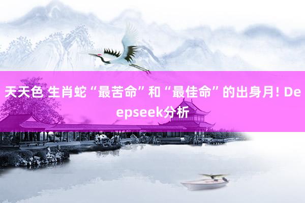 天天色 生肖蛇“最苦命”和“最佳命”的出身月! Deepseek分析