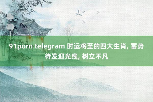 91porn telegram 时运将至的四大生肖, 蓄势待发迎光线, 树立不凡
