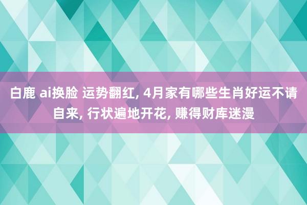 白鹿 ai换脸 运势翻红, 4月家有哪些生肖好运不请自来, 行状遍地开花, 赚得财库迷漫