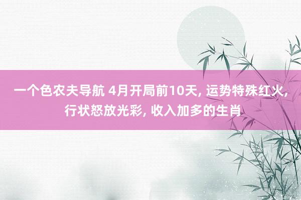 一个色农夫导航 4月开局前10天, 运势特殊红火, 行状怒放光彩, 收入加多的生肖