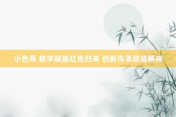 小色哥 数字赋能红色归来 创新传承改造精神