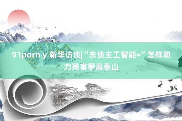 91porn y 新华访谈|“东谈主工智能+”怎样助力残害攀高泰山