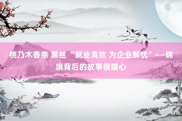 桃乃木香奈 黑丝 “就业高效 为企业解忧”——锦旗背后的故事很暖心