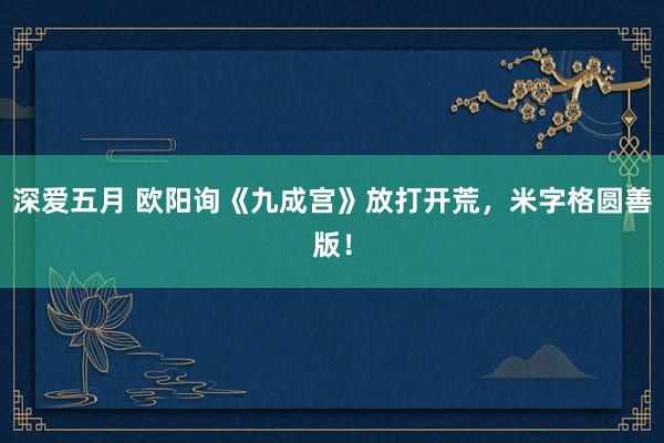 深爱五月 欧阳询《九成宫》放打开荒，米字格圆善版！