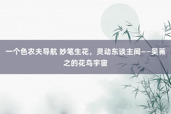 一个色农夫导航 妙笔生花，灵动东谈主间——吴茀之的花鸟宇宙