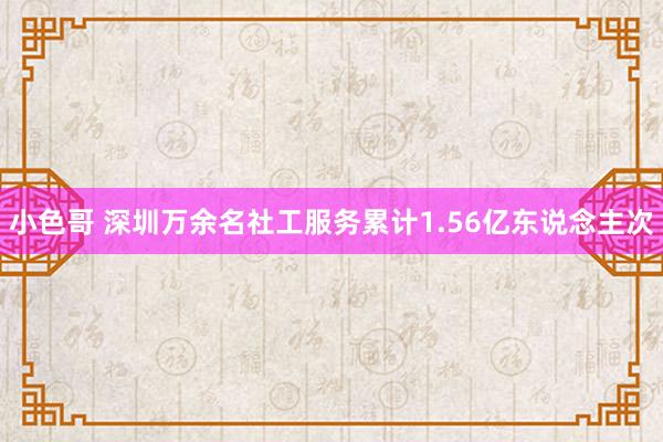 小色哥 深圳万余名社工服务累计1.56亿东说念主次