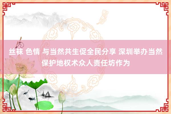 丝袜 色情 与当然共生促全民分享 深圳举办当然保护地权术众人责任坊作为
