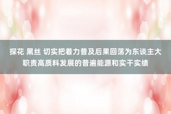 探花 黑丝 切实把着力普及后果回荡为东谈主大职责高质料发展的普遍能源和实干实绩