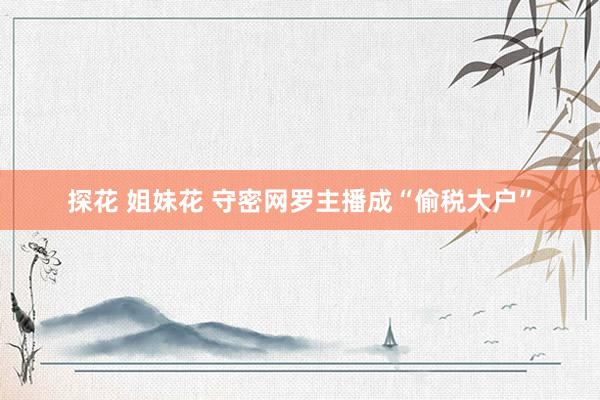 探花 姐妹花 守密网罗主播成“偷税大户”