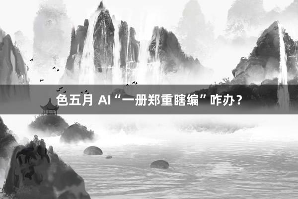 色五月 AI“一册郑重瞎编”咋办？