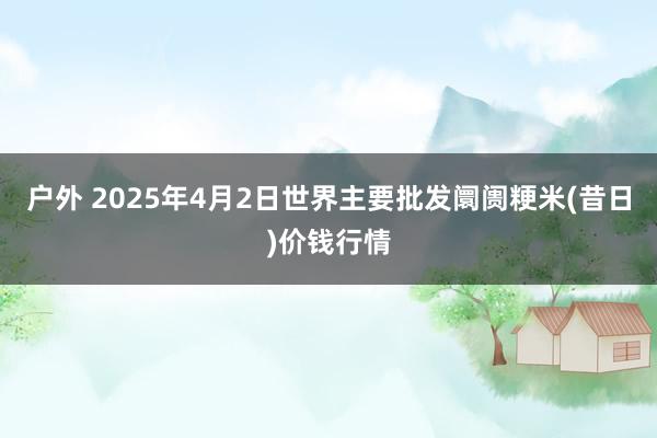 户外 2025年4月2日世界主要批发阛阓粳米(昔日)价钱行情
