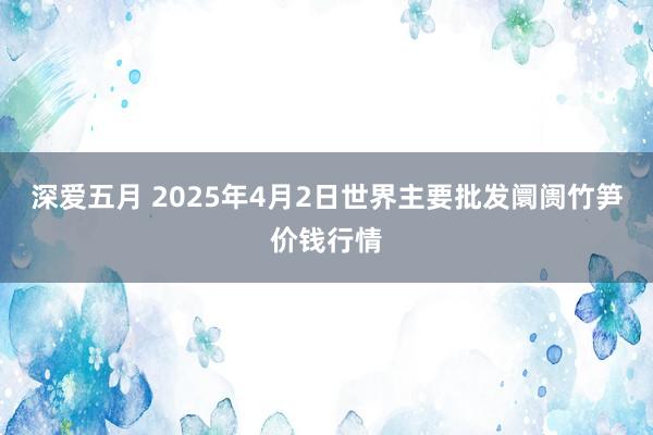 深爱五月 2025年4月2日世界主要批发阛阓竹笋价钱行情