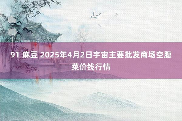 91 麻豆 2025年4月2日宇宙主要批发商场空腹菜价钱行情