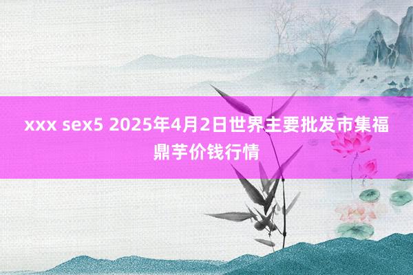 xxx sex5 2025年4月2日世界主要批发市集福鼎芋价钱行情