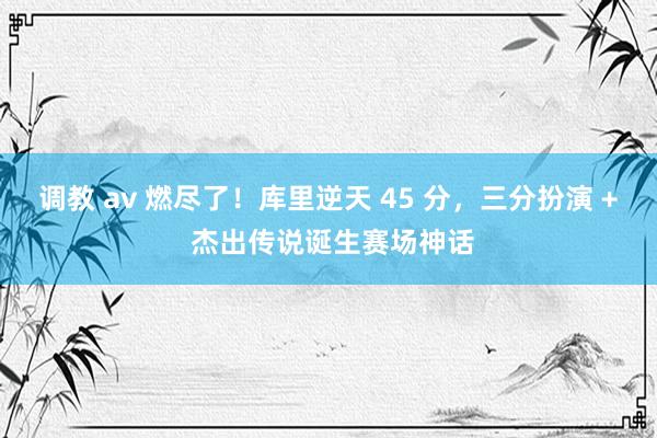 调教 av 燃尽了！库里逆天 45 分，三分扮演 + 杰出传说诞生赛场神话