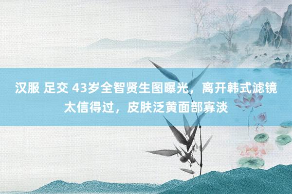 汉服 足交 43岁全智贤生图曝光，离开韩式滤镜太信得过，皮肤泛黄面部寡淡