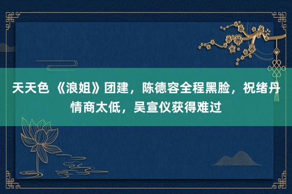 天天色 《浪姐》团建，陈德容全程黑脸，祝绪丹情商太低，吴宣仪获得难过