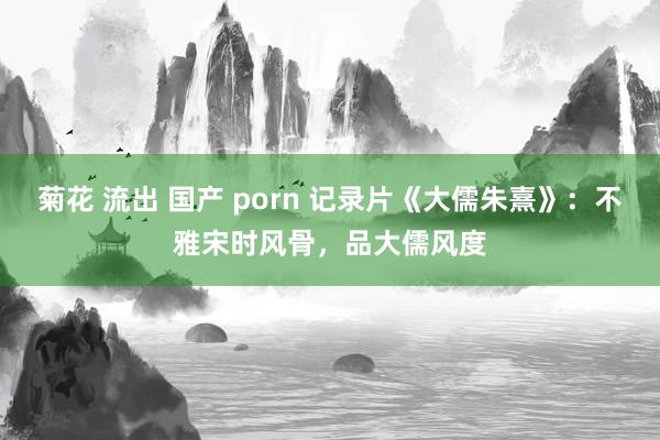 菊花 流出 国产 porn 记录片《大儒朱熹》：不雅宋时风骨，品大儒风度