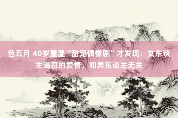 色五月 40岁重温“甜宠偶像剧”才发现：女东谈主渴慕的爱情，和男东谈主无关