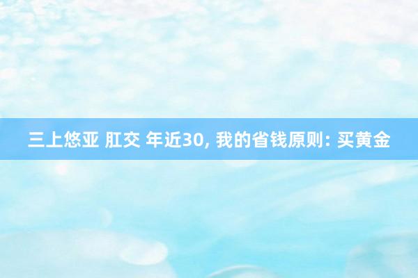 三上悠亚 肛交 年近30, 我的省钱原则: 买黄金