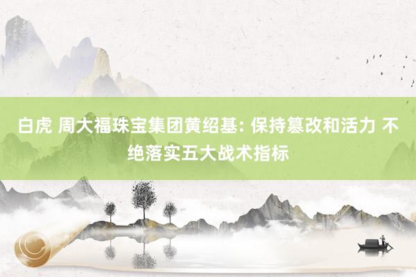 白虎 周大福珠宝集团黄绍基: 保持篡改和活力 不绝落实五大战术指标