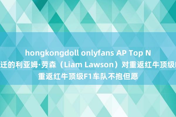 hongkongdoll onlyfans AP Top News｜被红牛左迁的利亚姆·劳森（Liam Lawson）对重返红牛顶级F1车队不抱但愿