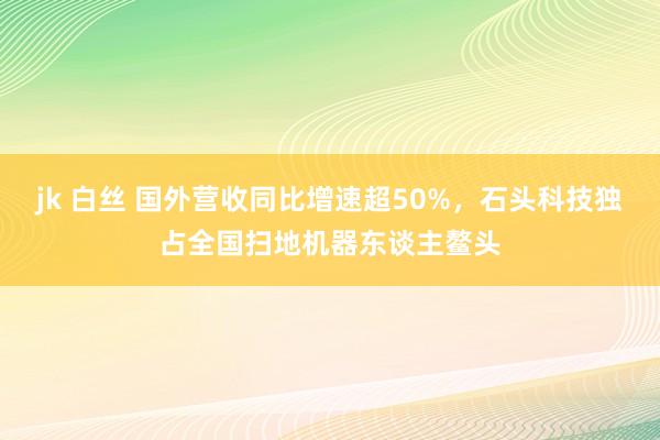 jk 白丝 国外营收同比增速超50%，石头科技独占全国扫地机器东谈主鳌头