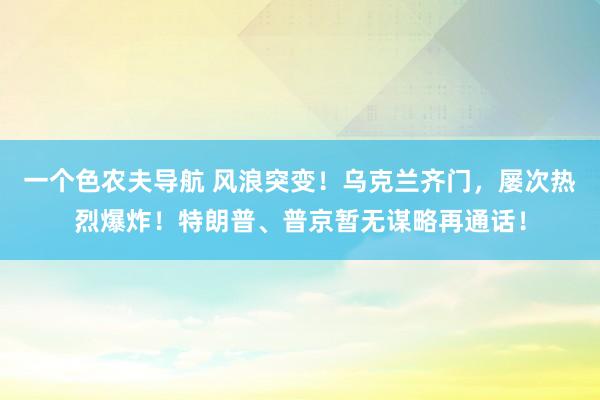 一个色农夫导航 风浪突变！乌克兰齐门，屡次热烈爆炸！特朗普、普京暂无谋略再通话！