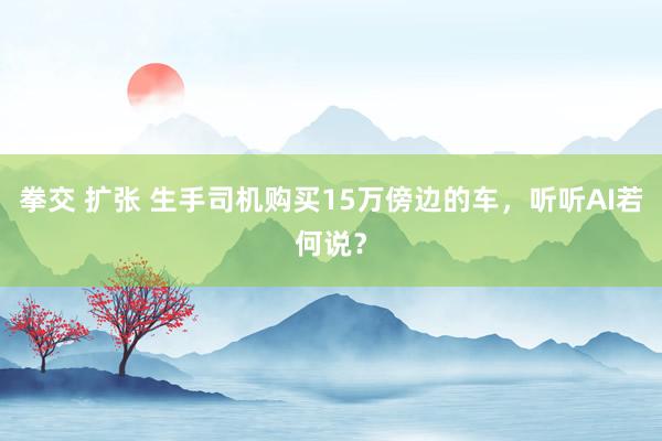 拳交 扩张 生手司机购买15万傍边的车，听听AI若何说？