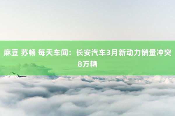 麻豆 苏畅 每天车闻：长安汽车3月新动力销量冲突8万辆