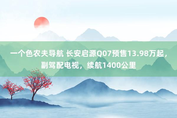 一个色农夫导航 长安启源Q07预售13.98万起，副驾配电视，续航1400公里