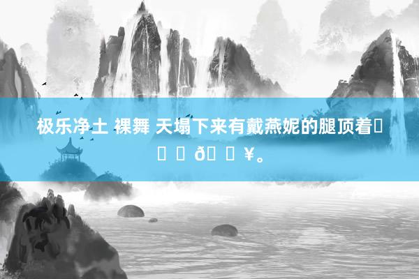 极乐净土 裸舞 天塌下来有戴燕妮的腿顶着❤️‍🔥。