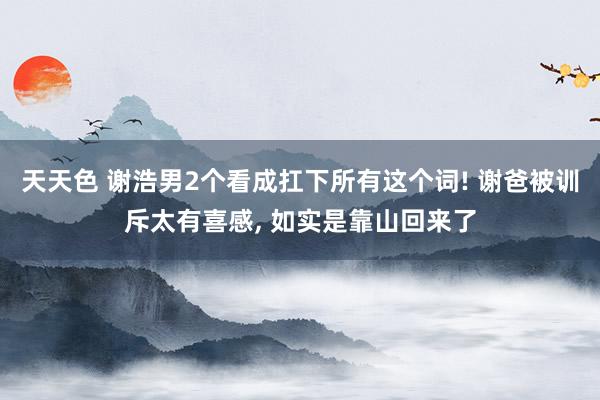 天天色 谢浩男2个看成扛下所有这个词! 谢爸被训斥太有喜感, 如实是靠山回来了