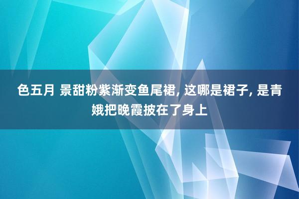 色五月 景甜粉紫渐变鱼尾裙, 这哪是裙子, 是青娥把晚霞披在了身上