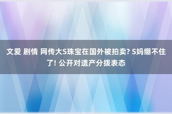 文爱 剧情 网传大S珠宝在国外被拍卖? S妈绷不住了! 公开对遗产分拨表态