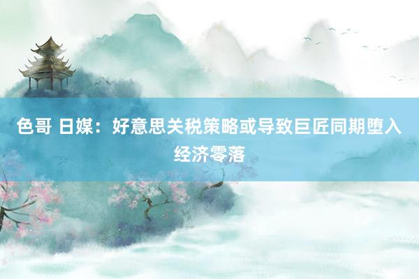 色哥 日媒：好意思关税策略或导致巨匠同期堕入经济零落
