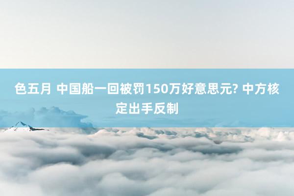 色五月 中国船一回被罚150万好意思元? 中方核定出手反制