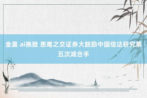 金晨 ai换脸 患难之交证券大鼓励中国信达研究第五次减合手