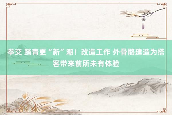 拳交 踏青更“新”潮！改造工作 外骨骼建造为搭客带来前所未有体验